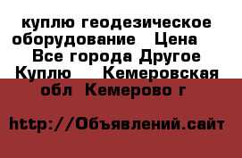 куплю геодезическое оборудование › Цена ­ - - Все города Другое » Куплю   . Кемеровская обл.,Кемерово г.
